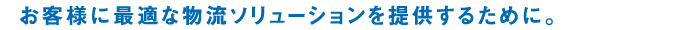 お客様に最適な物流ソリューションを提供するために。